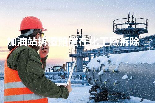 加油站拆遷賠償在化工廠拆除中的不可或缺性！